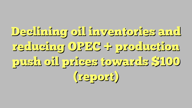 Declining oil inventories and reducing OPEC + production push oil prices towards $100 (report)