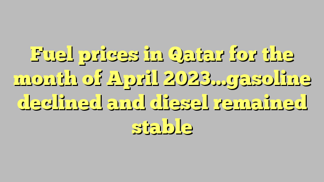 Fuel prices in Qatar for the month of April 2023…gasoline declined and diesel remained stable