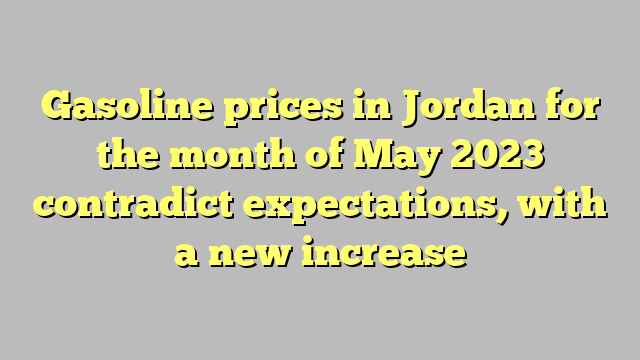Gasoline prices in Jordan for the month of May 2023 contradict expectations, with a new increase