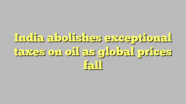 India abolishes exceptional taxes on oil as global prices fall