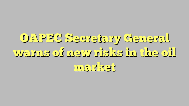 OAPEC Secretary General warns of new risks in the oil market