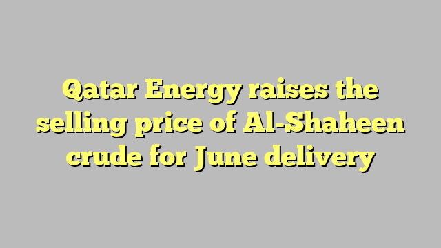 Qatar Energy raises the selling price of Al-Shaheen crude for June delivery