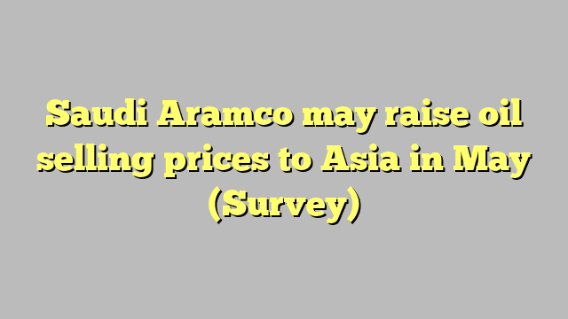 Saudi Aramco may raise oil selling prices to Asia in May (Survey)