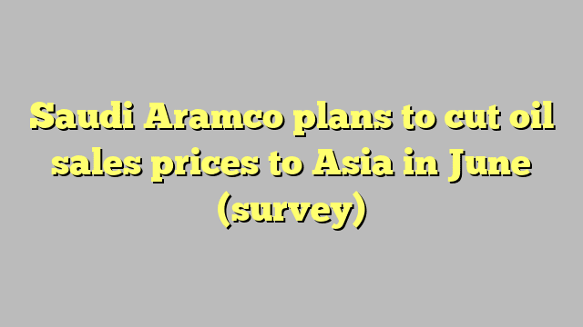 Saudi Aramco plans to cut oil sales prices to Asia in June (survey)