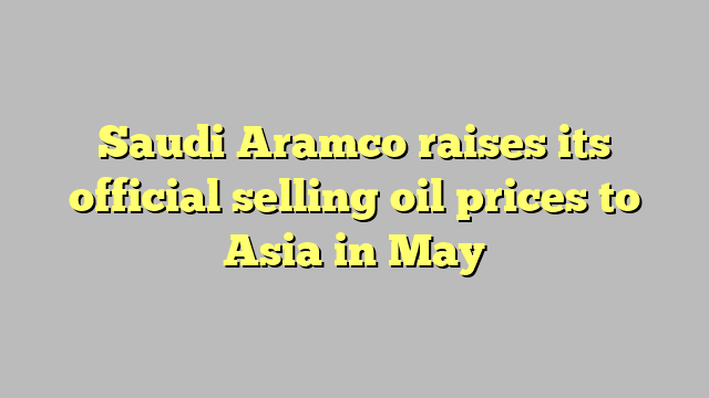 Saudi Aramco raises its official selling oil prices to Asia in May