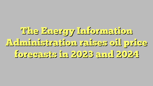 The Energy Information Administration raises oil price forecasts in 2023 and 2024