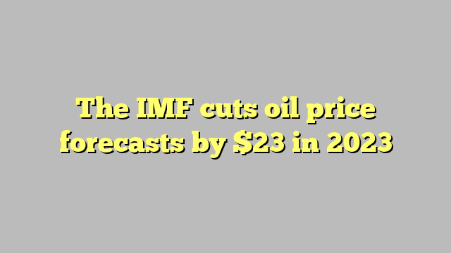 The IMF cuts oil price forecasts by $23 in 2023