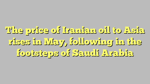 The price of Iranian oil to Asia rises in May, following in the footsteps of Saudi Arabia