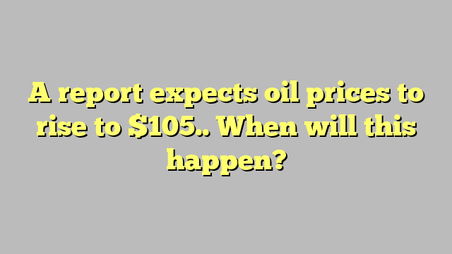 A report expects oil prices to rise to $105.. When will this happen?