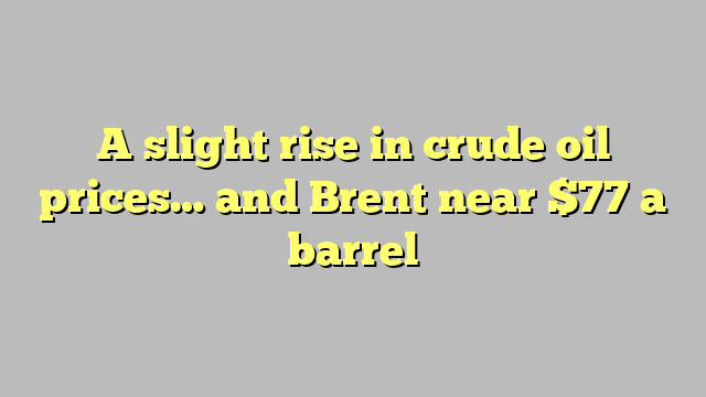 A slight rise in crude oil prices… and Brent near $77 a barrel