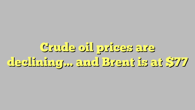 Crude oil prices are declining… and Brent is at $77