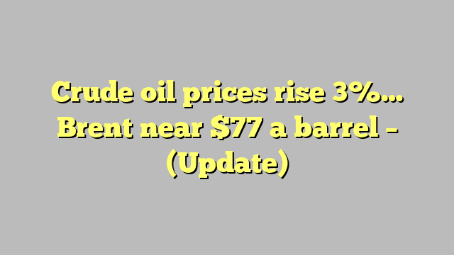 Crude oil prices rise 3%… Brent near $77 a barrel – (Update)