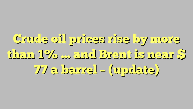 Crude oil prices rise by more than 1% … and Brent is near $ 77 a barrel – (update)