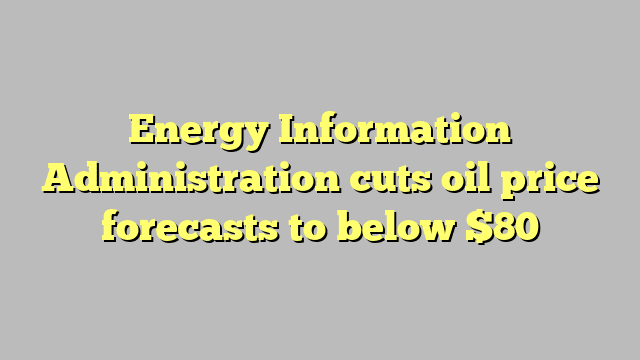 Energy Information Administration cuts oil price forecasts to below $80