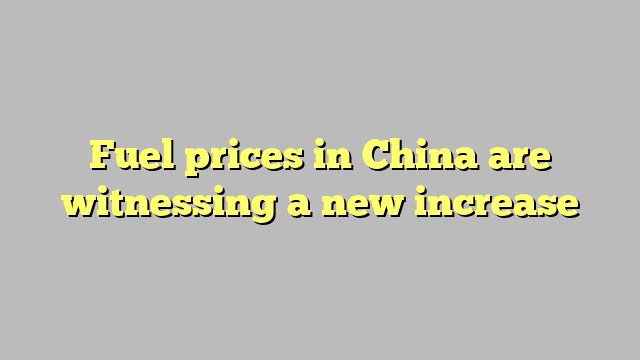 Fuel prices in China are witnessing a new increase