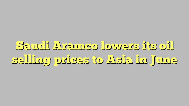 Saudi Aramco lowers its oil selling prices to Asia in June