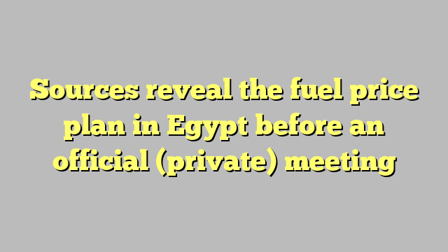 Sources reveal the fuel price plan in Egypt before an official (private) meeting