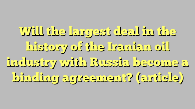 Will the largest deal in the history of the Iranian oil industry with Russia become a binding agreement?  (article)