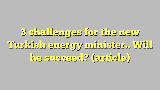 3 challenges for the new Turkish energy minister.. Will he succeed?  (article)