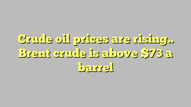 Crude oil prices are rising.. Brent crude is above $73 a barrel