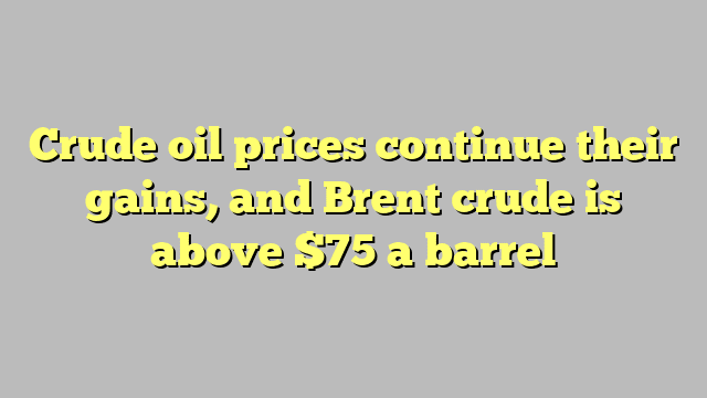 Crude oil prices continue their gains, and Brent crude is above $75 a barrel