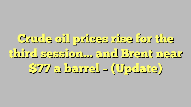 Crude oil prices rise for the third session… and Brent near $77 a barrel – (Update)