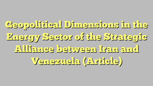 Geopolitical Dimensions in the Energy Sector of the Strategic Alliance between Iran and Venezuela (Article)