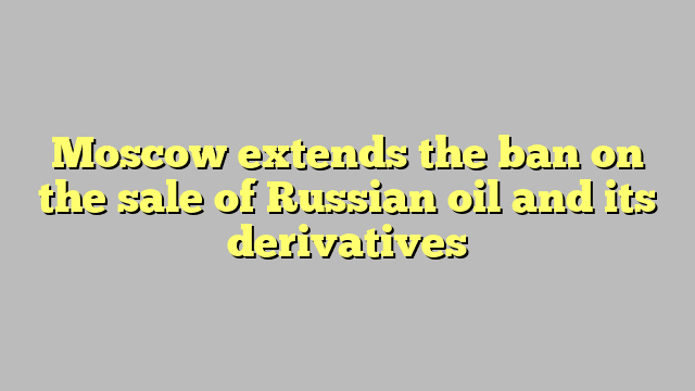 Moscow extends the ban on the sale of Russian oil and its derivatives