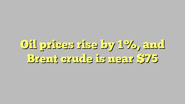 Oil prices rise by 1%, and Brent crude is near $75