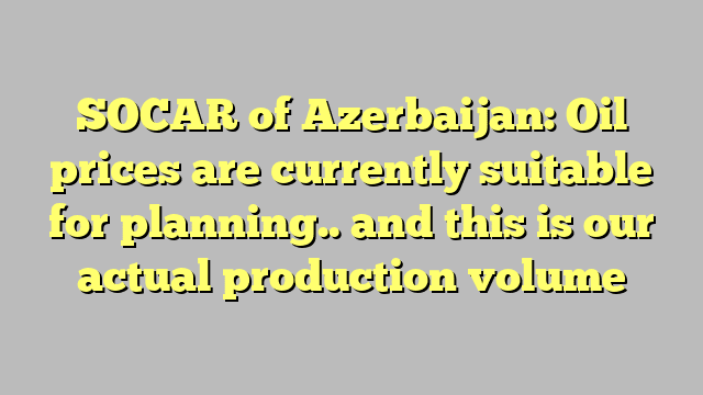 SOCAR of Azerbaijan: Oil prices are currently suitable for planning.. and this is our actual production volume