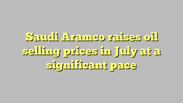 Saudi Aramco raises oil selling prices in July at a significant pace