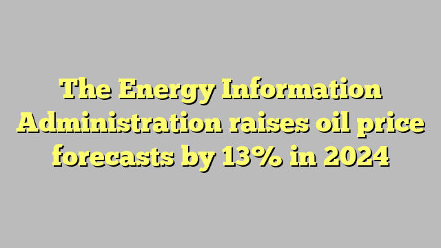 The Energy Information Administration raises oil price forecasts by 13% in 2024