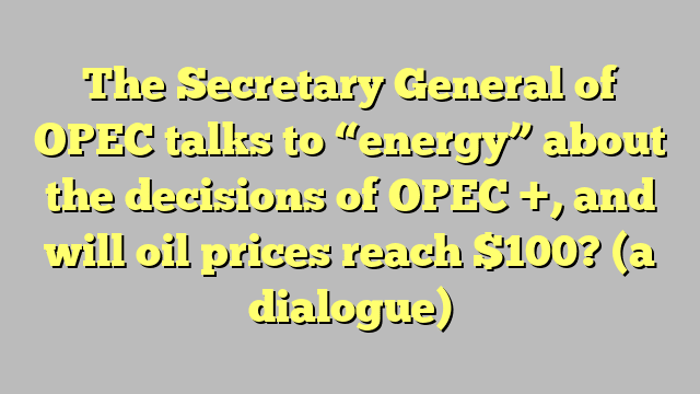 The Secretary General of OPEC talks to “energy” about the decisions of OPEC +, and will oil prices reach $100?  (a dialogue)