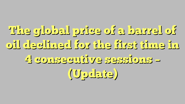 The global price of a barrel of oil declined for the first time in 4 consecutive sessions – (Update)