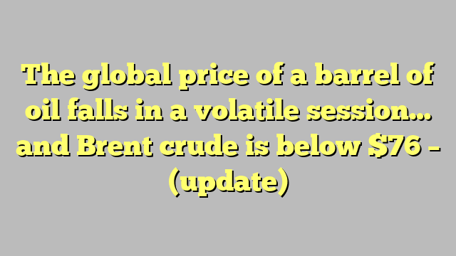 The global price of a barrel of oil falls in a volatile session… and Brent crude is below $76 – (update)