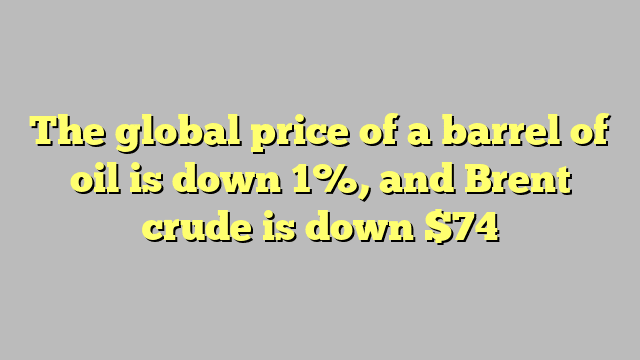 The global price of a barrel of oil is down 1%, and Brent crude is down $74