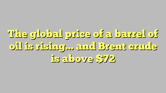 The global price of a barrel of oil is rising… and Brent crude is above $72