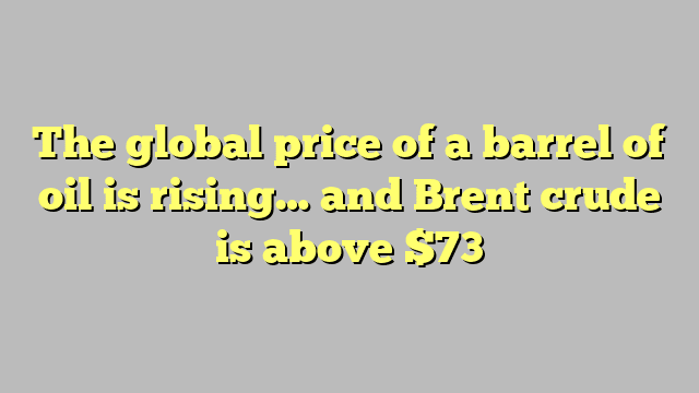 The global price of a barrel of oil is rising… and Brent crude is above $73
