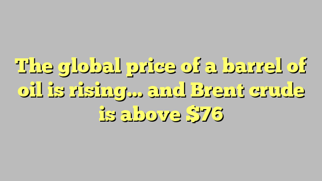 The global price of a barrel of oil is rising… and Brent crude is above $76