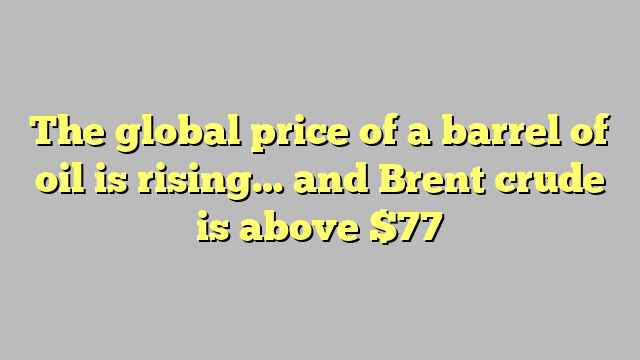 The global price of a barrel of oil is rising… and Brent crude is above $77