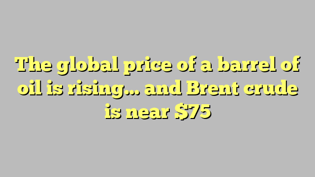 The global price of a barrel of oil is rising… and Brent crude is near $75
