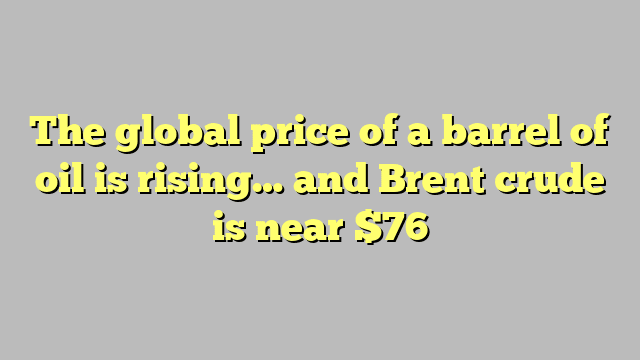 The global price of a barrel of oil is rising… and Brent crude is near $76
