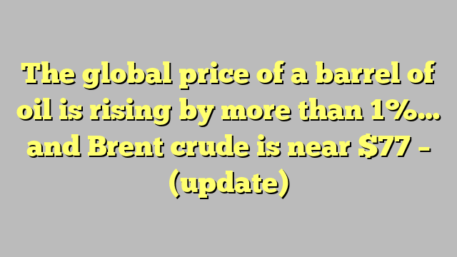 The global price of a barrel of oil is rising by more than 1%… and Brent crude is near $77 – (update)