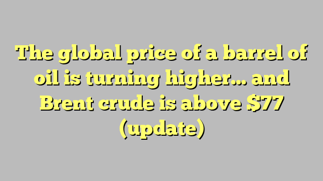 The global price of a barrel of oil is turning higher… and Brent crude is above $77 (update)