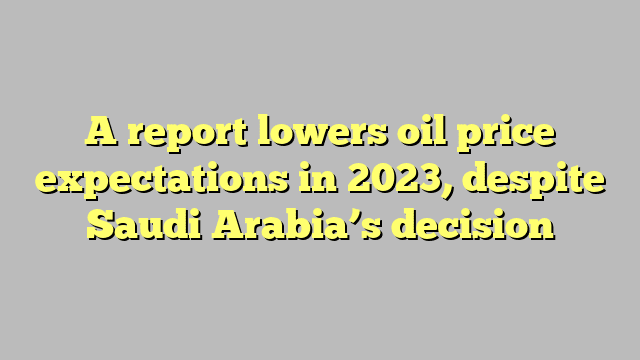 A report lowers oil price expectations in 2023, despite Saudi Arabia’s decision
