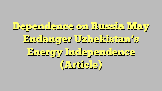 Dependence on Russia May Endanger Uzbekistan’s Energy Independence (Article)
