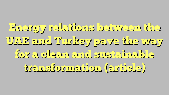 Energy relations between the UAE and Turkey pave the way for a clean and sustainable transformation (article)