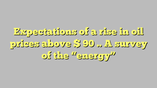 Expectations of a rise in oil prices above $ 90 .. A survey of the “energy”