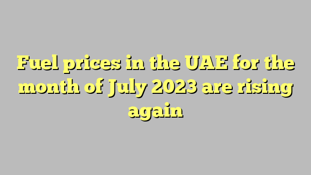 Fuel prices in the UAE for the month of July 2023 are rising again
