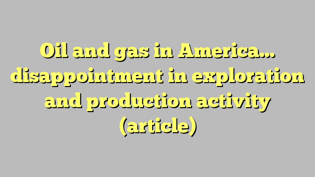 Oil and gas in America… disappointment in exploration and production activity (article)